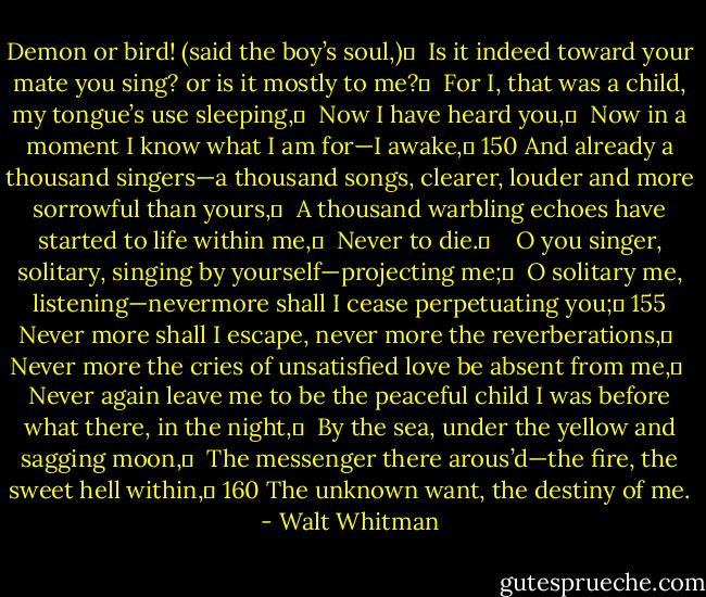 Demon or bird! (said the boy’s soul,)	 <br />Is it indeed toward your mate you sing? or is it mostly to me?	 <br />For I, that was a child, my tongue’s use sleeping,	 <br />Now I have heard you,	 <br />Now in a moment I know what I am for—I awake,	 150<br />And already a thousand singers—a thousand songs, clearer, louder and more sorrowful than yours,	 <br />A thousand warbling echoes have started to life within me,	 <br />Never to die.	 <br /> <br />O you singer, solitary, singing by yourself—projecting me;	 <br />O solitary me, listening—nevermore shall I cease perpetuating you;	 155<br />Never more shall I escape, never more the reverberations,	 <br />Never more the cries of unsatisfied love be absent from me,	 <br />Never again leave me to be the peaceful child I was before what there, in the night,	 <br />By the sea, under the yellow and sagging moon,	 <br />The messenger there arous’d—the fire, the sweet hell within,	 160<br />The unknown want, the destiny of me. - Walt Whitman