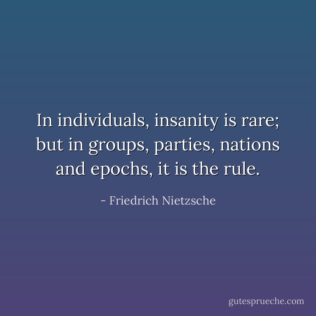 In individuals, insanity is rare; but in groups, parties, nations and epochs, it is the rule. - Friedrich Nietzsche