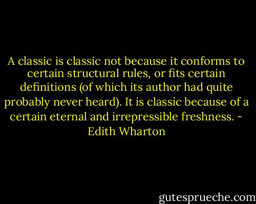 A classic is classic not because it conforms to certain structural rules, or fits certain definitions (of which its author had quite probably never heard). It is classic because of a certain eternal and irrepressible freshness. - Edith Wharton