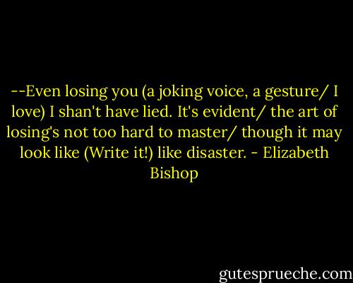 --Even losing you (a joking voice, a gesture/ I love) I shan't have lied. It's evident/ the art of losing's not too hard to master/ though it may look like (Write it!) like disaster. - Elizabeth Bishop