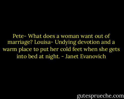 Pete- What does a woman want out of marriage?<br />Louisa- Undying devotion and a warm place to put her cold feet when she gets into bed at night. - Janet Evanovich