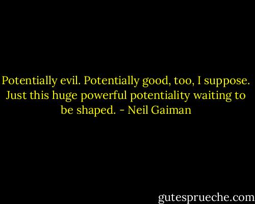 Potentially evil. Potentially good, too, I suppose. Just this huge powerful potentiality waiting to be shaped. - Neil Gaiman