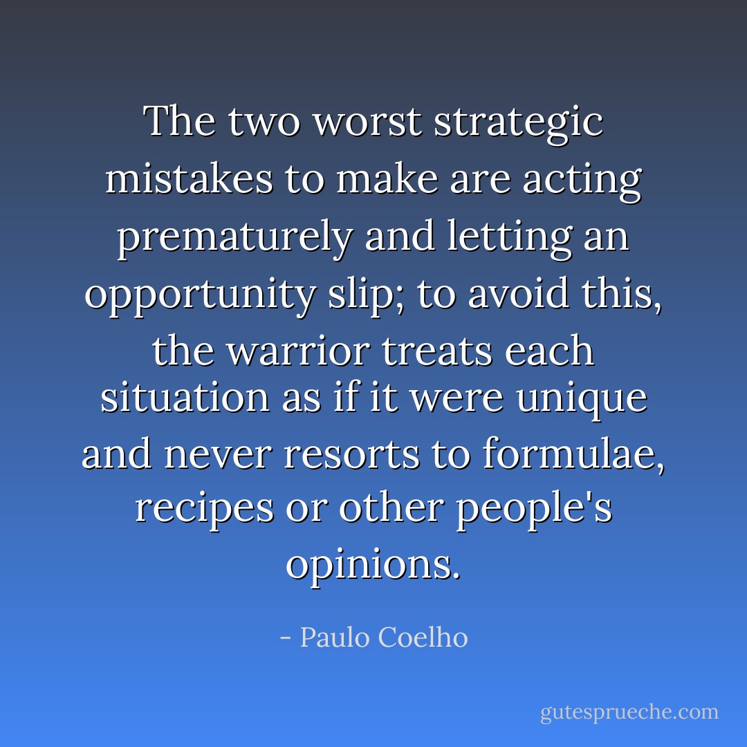 The two worst strategic mistakes to make are acting prematurely and letting an opportunity slip; to avoid this, the warrior treats each situation as if it were unique and never resorts to formulae, recipes or other people's opinions. - Paulo Coelho