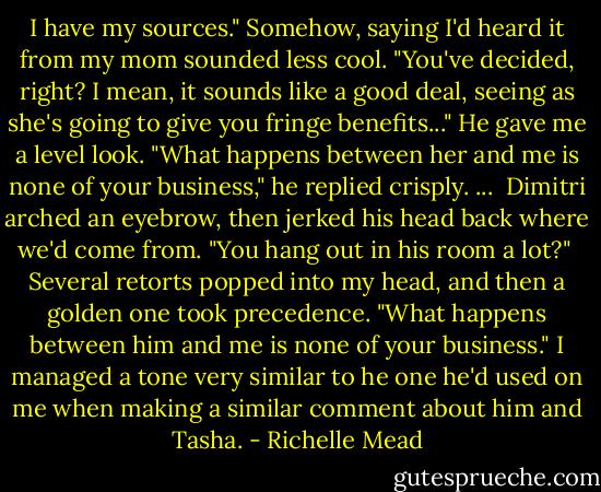 I have my sources." Somehow, saying I'd heard it from my mom sounded less cool. "You've decided, right? I mean, it sounds like a good deal, seeing as she's going to give you fringe benefits..."<br />He gave me a level look. "What happens between her and me is none of your business," he replied crisply.<br />...<br /> Dimitri arched an eyebrow, then jerked his head back where we'd come from. "You hang out in his room a lot?"<br /> Several retorts popped into my head, and then a golden one took precedence. "What happens between him and me is none of your business." I managed a tone very similar to he one he'd used on me when making a similar comment about him and Tasha. - Richelle Mead