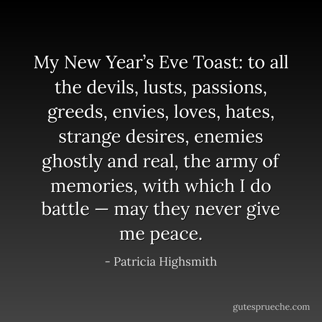 My New Year’s Eve Toast: to all the devils, lusts, passions, greeds, envies, loves, hates, strange desires, enemies ghostly and real, the army of memories, with which I do battle — may they never give me peace. - Patricia Highsmith