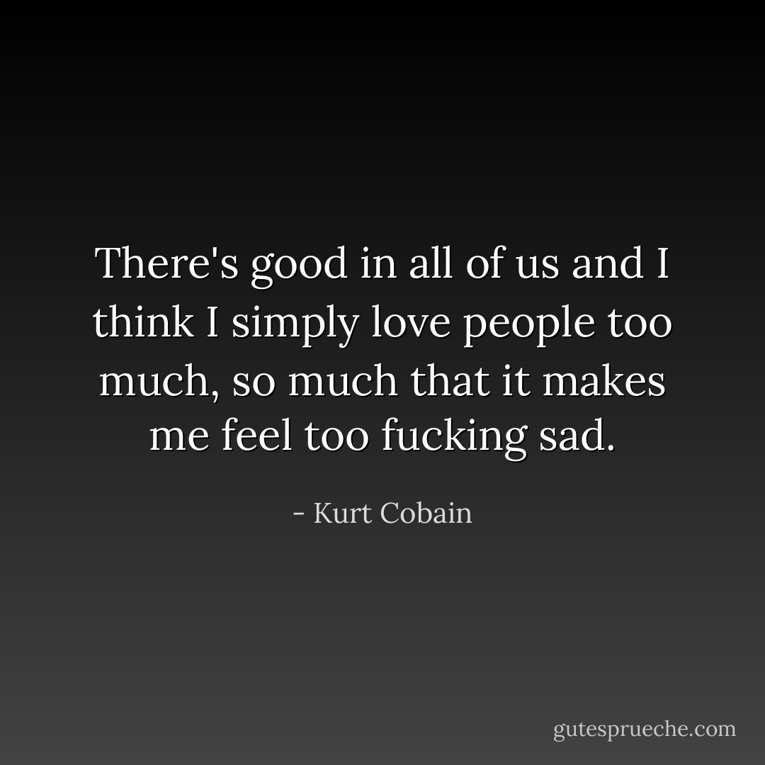 There's good in all of us and I think I simply love people too much, so much that it makes me feel too fucking sad. - Kurt Cobain