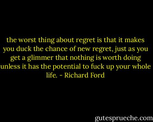 the worst thing about regret is that it makes you duck the chance of new regret, just as you get a glimmer that nothing is worth doing unless it has the potential to fuck up your whole life. - Richard Ford