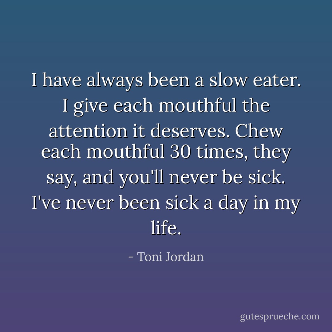 I have always been a slow eater. I give each mouthful the attention it deserves. Chew each mouthful 30 times, they say, and you'll never be sick. I've never been sick a day in my life. - Toni Jordan