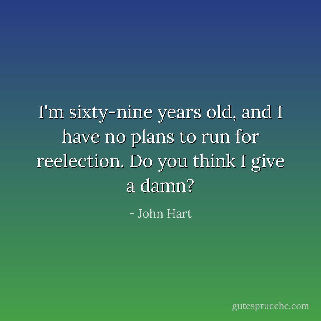 I'm sixty-nine years old, and I have no plans to run for reelection. Do you think I give a damn? - John Hart
