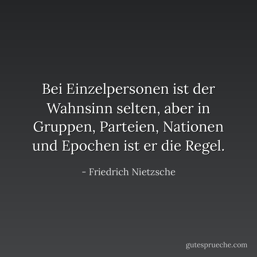 Bei Einzelpersonen ist der Wahnsinn selten, aber in Gruppen, Parteien, Nationen und Epochen ist er die Regel. - Friedrich Nietzsche<