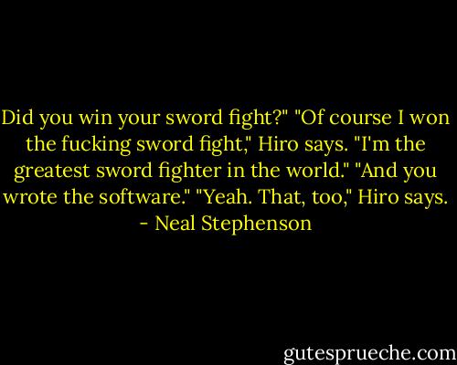Did you win your sword fight?"<br />"Of course I won the fucking sword fight," Hiro says. "I'm the greatest sword fighter in the world."<br />"And you wrote the software."<br />"Yeah. That, too," Hiro says. - Neal Stephenson