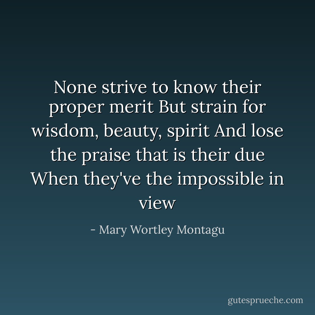 None strive to know their proper merit<br />But strain for wisdom, beauty, spirit<br />And lose the praise that is their due<br />When they've the impossible in view - Mary Wortley Montagu