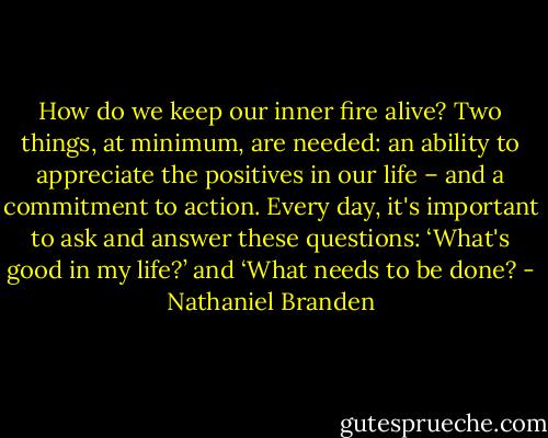 How do we keep our inner fire alive? Two things, at minimum, are needed: an ability to appreciate the positives in our life – and a commitment to action. Every day, it's important to ask and answer these questions: ‘What's good in my life?’ and ‘What needs to be done? - Nathaniel Branden