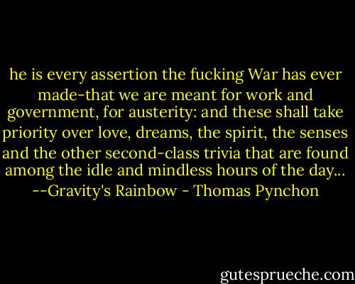 he is every assertion the fucking War has ever made-that we are meant for work and government, for austerity: and these shall take priority over love, dreams, the spirit, the senses and the other second-class trivia that are found among the idle and mindless hours of the day...<br />--Gravity's Rainbow - Thomas Pynchon