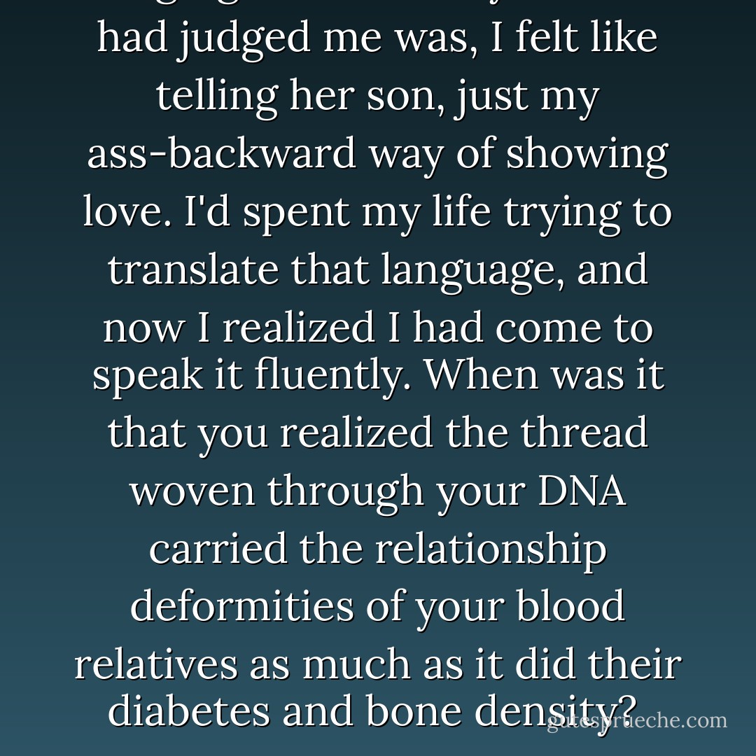 Judging Natalie as my mother had judged me was, I felt like telling her son, just my ass-backward way of showing love. I'd spent my life trying to translate that language, and now I realized I had come to speak it fluently. When was it that you realized the thread woven through your DNA carried the relationship deformities of your blood relatives as much as it did their diabetes and bone density?  - Alice Sebold
