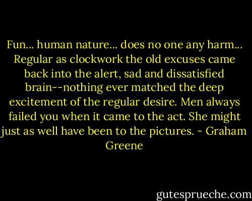 Fun... human nature... does no one any harm... Regular as clockwork the old excuses came back into the alert, sad and dissatisfied brain--nothing ever matched the deep excitement of the regular desire. Men always failed you when it came to the act. She might just as well have been to the pictures. - Graham Greene