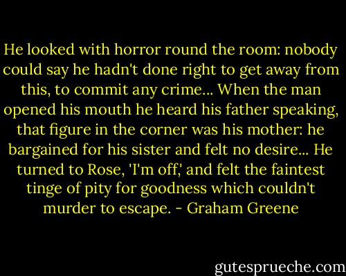 He looked with horror round the room: nobody could say he hadn't done right to get away from this, to commit any crime... When the man opened his mouth he heard his father speaking, that figure in the corner was his mother: he bargained for his sister and felt no desire... He turned to Rose, 'I'm off,' and felt the faintest tinge of pity for goodness which couldn't murder to escape. - Graham Greene