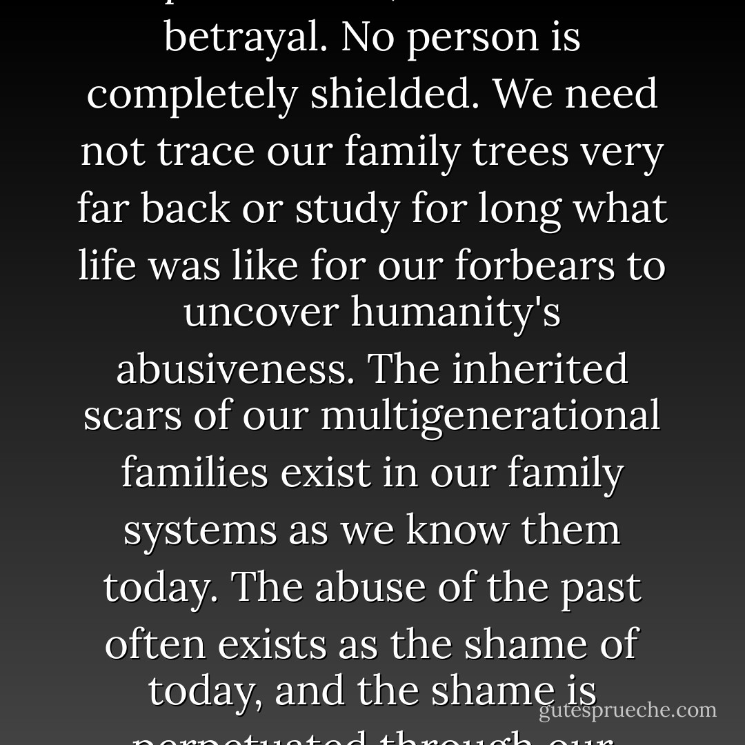 All humans at some time experience injustice, assault, disqualification, invasion and betrayal. No person is completely shielded. We need not trace our family trees very far back or study for long what life was like for our forbears to uncover humanity's abusiveness. The inherited scars of our multigenerational families exist in our family systems as we know them today. The abuse of the past often exists as the shame of today, and the shame is perpetuated through our patterns of interaction. - Merle A. Fossum