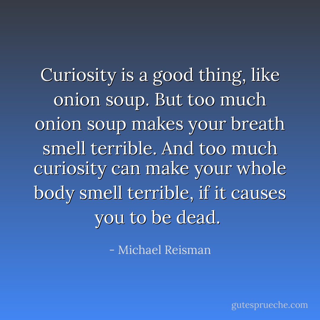 Curiosity is a good thing, like onion soup. But too much onion soup makes your breath smell terrible. And too much curiosity can make your whole body smell terrible, if it causes you to be dead.  - Michael Reisman