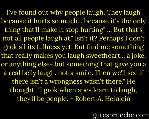 I've found out why people laugh. They laugh because it hurts so much... because it's the only thing that'll make it stop hurting"<br />...<br />But that's not all people laugh at."<br />Isn't it? Perhaps I don't grok all its fullness yet. But find me something that really makes you laugh sweetheart... a joke, or anything else- but something that gave you a a real belly laugh, not a smile. Then we'll see if there isn't a wrongness wasn't there." He thought. "I grok when apes learn to laugh, they'll be people. - Robert A. Heinlein