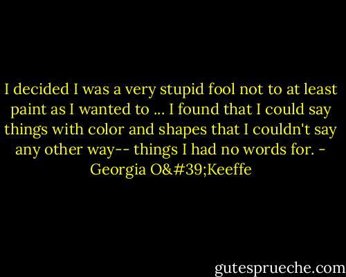I decided I was a very stupid fool not to at least paint as I wanted to ... I found that I could say things with color and shapes that I couldn't say any other way-- things I had no words for. - Georgia O'Keeffe