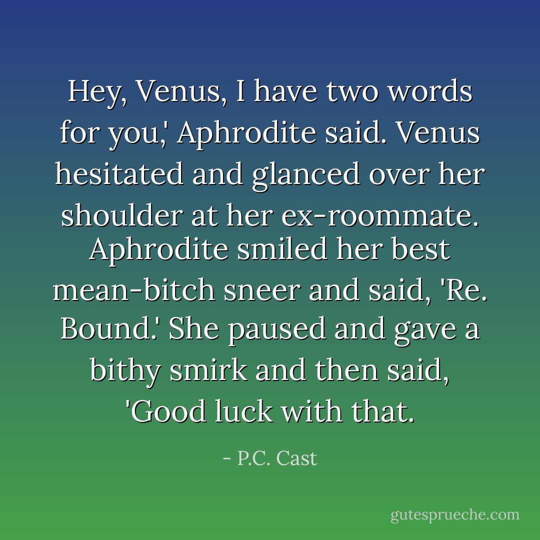 Hey, Venus, I have two words for you,' Aphrodite said.<br />Venus hesitated and glanced over her shoulder at her ex-roommate. Aphrodite smiled her best mean-bitch sneer and said, 'Re. Bound.' She paused and gave a bithy smirk and then said, 'Good luck with that. - P.C. Cast
