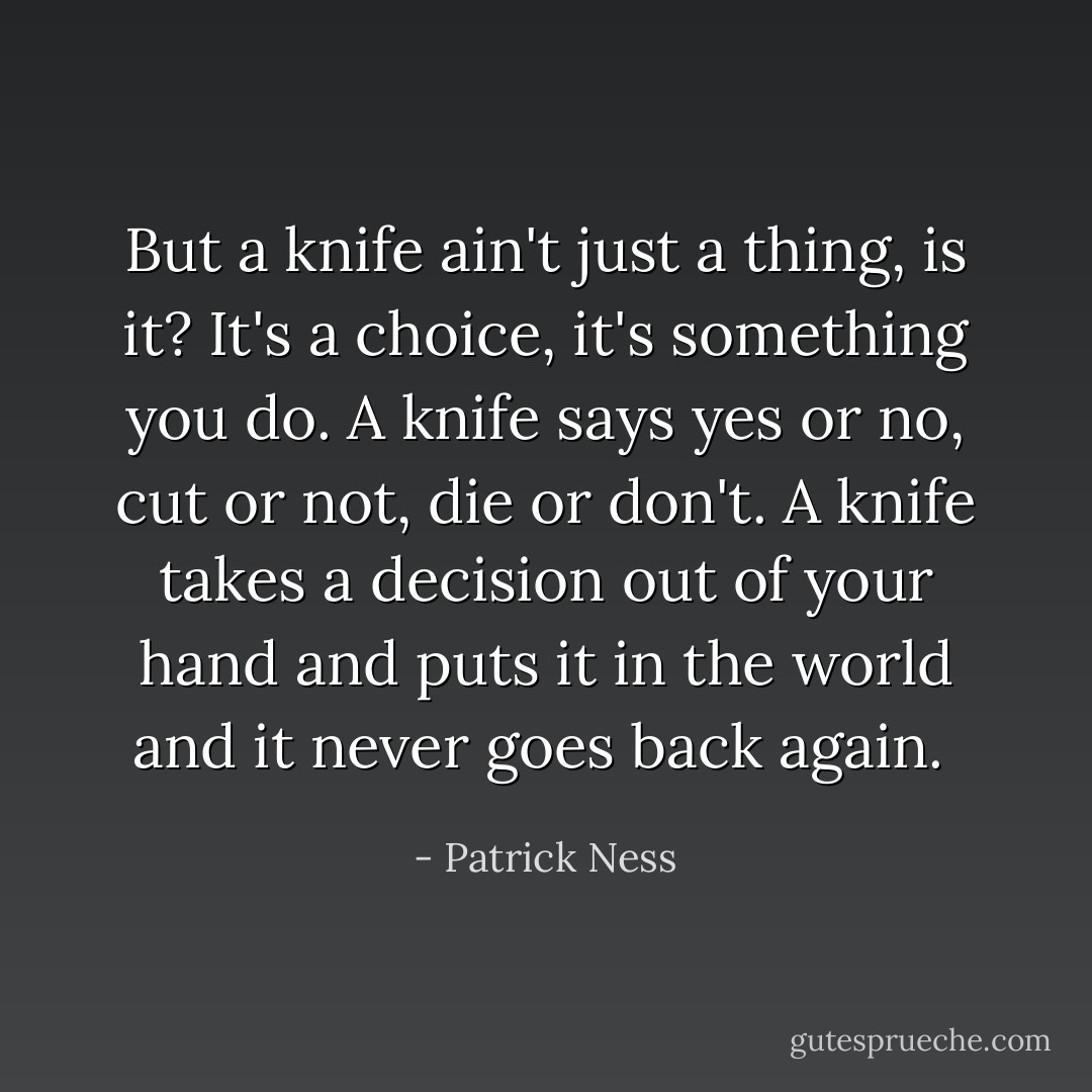 But a knife ain't just a thing, is it? It's a choice, it's something you <i>do</i>. A knife says yes or no, cut or not, die or don't. A knife takes a decision out of your hand and puts it in the world and it never goes back again.  - Patrick Ness