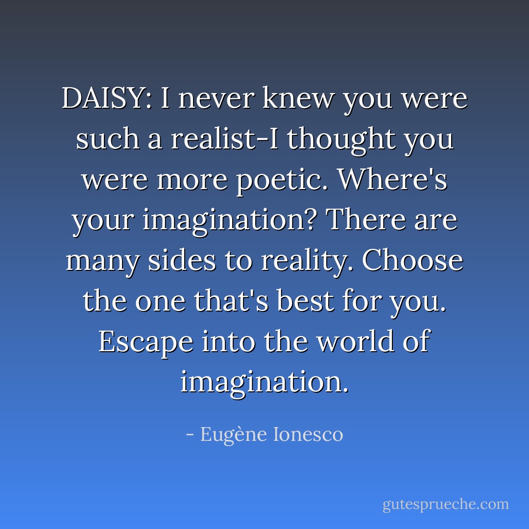 DAISY: I never knew you were such a realist-I thought you were more poetic. Where's your imagination? There are many sides to reality. Choose the one that's best for you. Escape into the world of imagination. - Eugène Ionesco