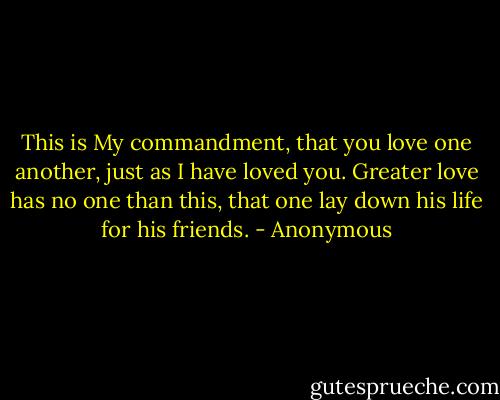 This is My commandment, that you love one another, just as I have loved you. Greater love has no one than this, that one lay down his life for his friends. - Anonymous