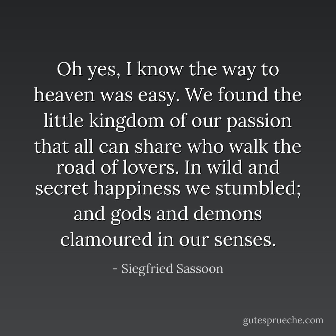 Oh yes, I know the way to heaven was easy. We found the little kingdom of our passion that all can share who walk the road of lovers. In wild and secret happiness we stumbled; and gods and demons clamoured in our senses. - Siegfried Sassoon