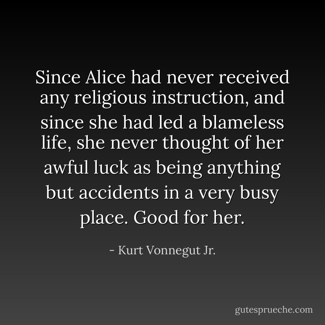Since Alice had never received any religious instruction, and since she had led a blameless life, she never thought of her awful luck as being anything but accidents in a very busy place. Good for her. - Kurt Vonnegut Jr.