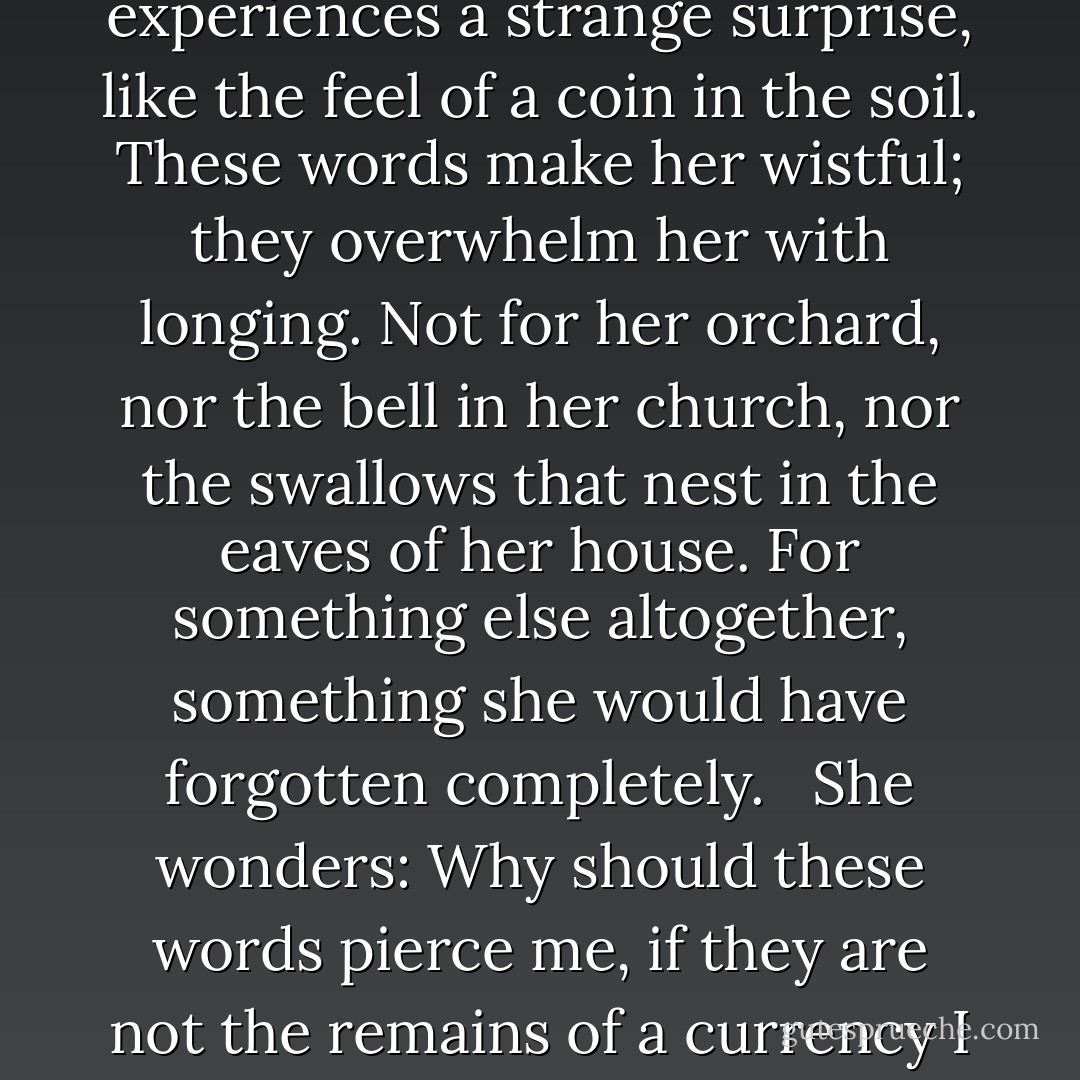 She hears the word bell, or orchard, or swallow, and she experiences a strange surprise, like the feel of a coin in the soil. These words make her wistful; they overwhelm her with longing. Not for her orchard, nor the bell in her church, nor the swallows that nest in the eaves of her house. For something else altogether, something she would have forgotten completely. <br /><br />She wonders: Why should these words pierce me, if they are not the remains of a currency I once knew how to spend? - Sarah Shun-lien Bynum