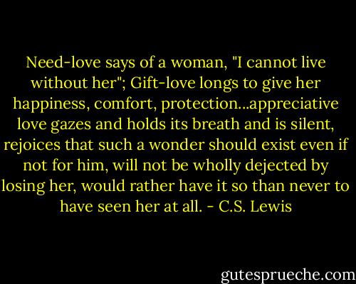 Need-love says of a woman, "I cannot live without her"; Gift-love longs to give her happiness, comfort, protection...appreciative love gazes and holds its breath and is silent, rejoices that such a wonder should exist even if not for him, will not be wholly dejected by losing her, would rather have it so than never to have seen her at all. - C.S. Lewis