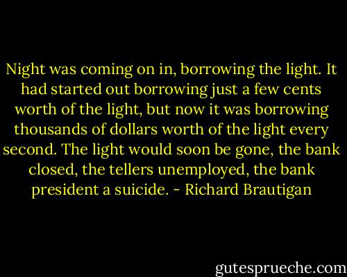 Night was coming on in, borrowing the light. It had started out borrowing just a few cents worth of the light, but now it was borrowing thousands of dollars worth of the light every second. The light would soon be gone, the bank closed, the tellers unemployed, the bank president a suicide. - Richard Brautigan