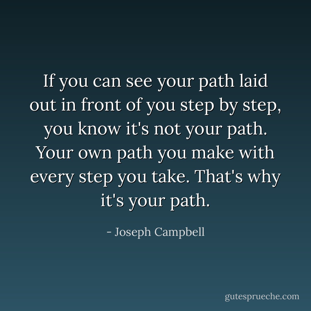 If you can see your path laid out in front of you step by step, you know it's not your path. Your own path you make with every step you take. That's why it's your path. - Joseph Campbell