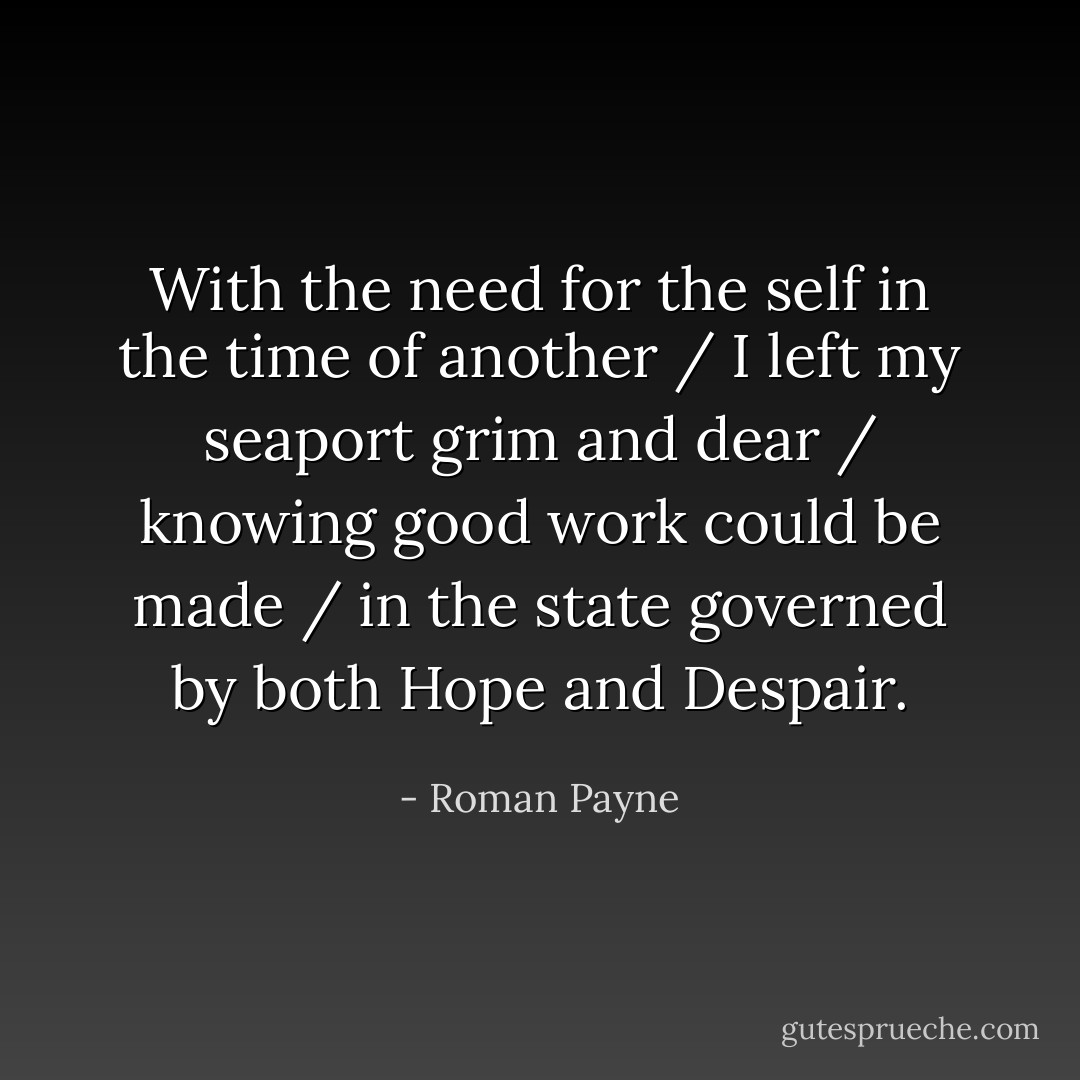 With the need for the self in the time of another / I left my seaport grim and dear / knowing good work could be made / in the state governed by both Hope and Despair. - Roman Payne