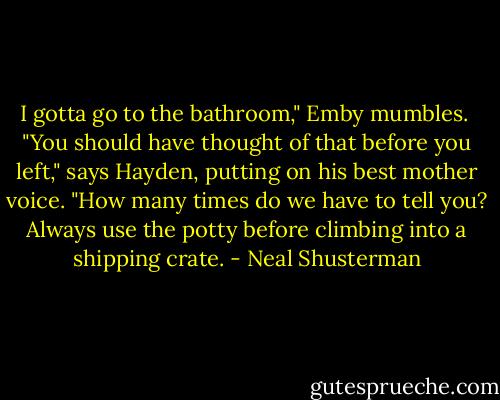I gotta go to the bathroom," Emby mumbles.<br /> "You should have thought of that before you left," says Hayden, putting on his best mother voice. "How many times do we have to tell you? Always use the potty before climbing into a shipping crate. - Neal Shusterman