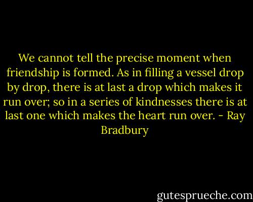 We cannot tell the precise moment when friendship is formed. As in filling a vessel drop by drop, there is at last a drop which makes it run over; so in a series of kindnesses there is at last one which makes the heart run over. - Ray Bradbury