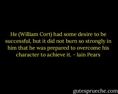 He (William Cort) had some desire to be successful, but it did not burn so strongly in him that he was prepared to overcome his character to achieve it. - Iain Pears