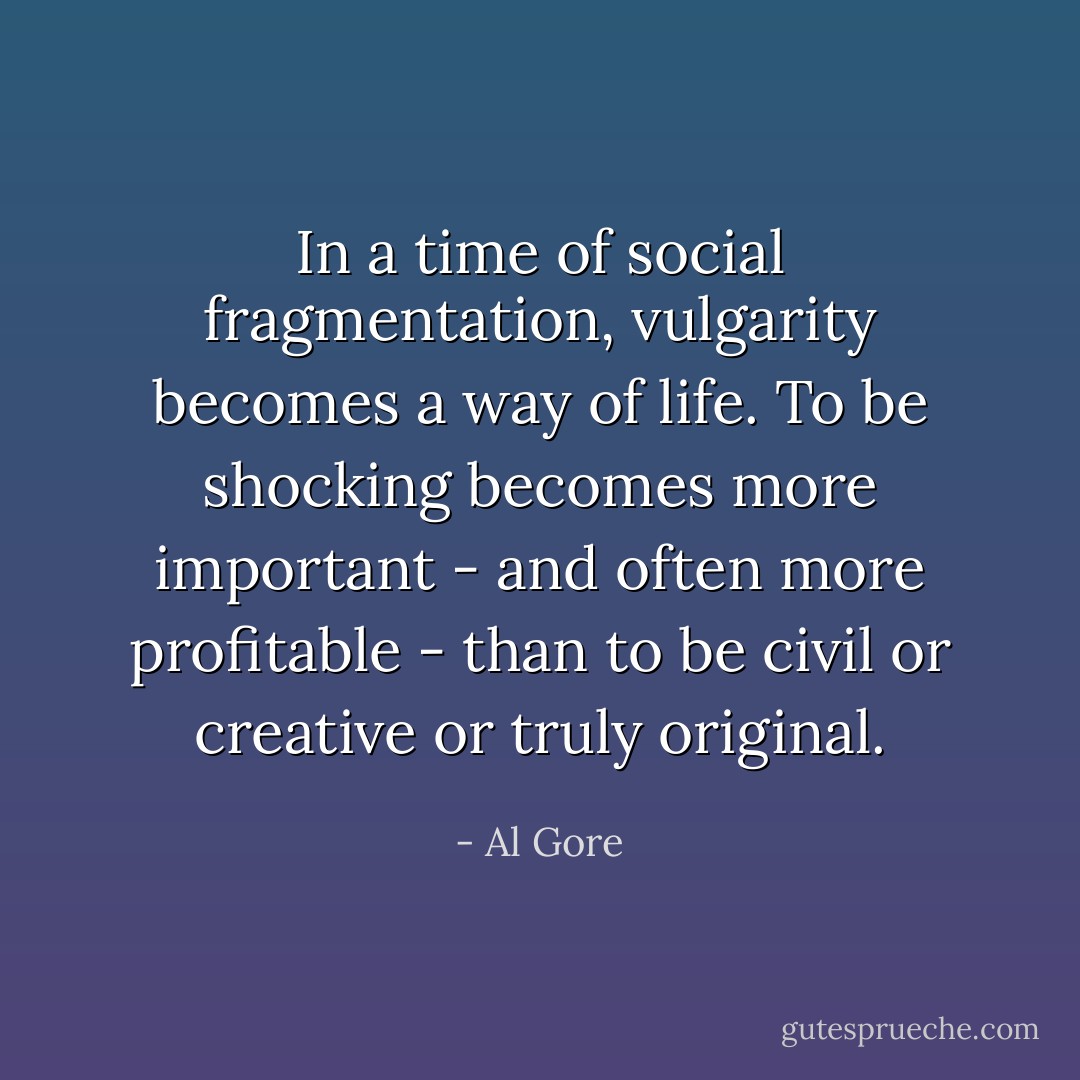 In a time of social fragmentation, vulgarity becomes a way of life. To be shocking becomes more important - and often more profitable - than to be civil or creative or truly original. - Al Gore