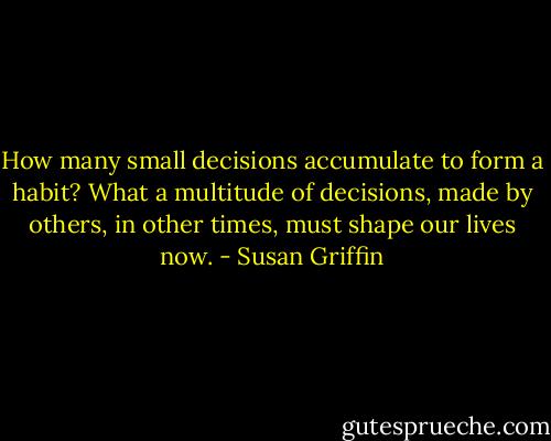 How many small decisions accumulate to form a habit? What a multitude of decisions, made by others, in other times, must shape our lives now. - Susan Griffin