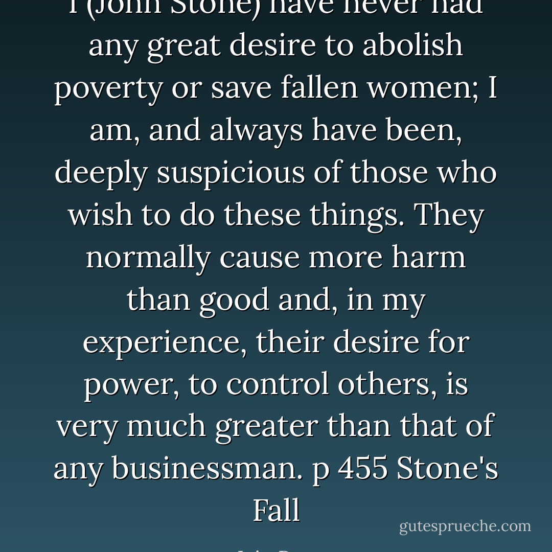 I (John Stone) have never had any great desire to abolish poverty or save fallen women; I am, and always have been, deeply suspicious of those who wish to do these things. They normally cause more harm than good and, in my experience, their desire for power, to control others, is very much greater than that of any businessman. p 455 Stone's Fall - Iain Pears