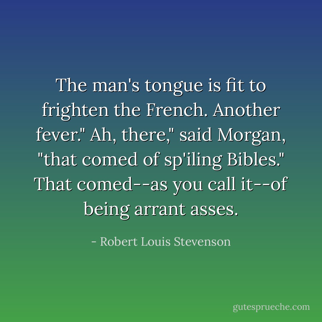The man's tongue is fit to frighten the French. Another fever."<br />Ah, there," said Morgan, "that comed of sp'iling Bibles."<br />That comed--as you call it--of being arrant asses. - Robert Louis Stevenson