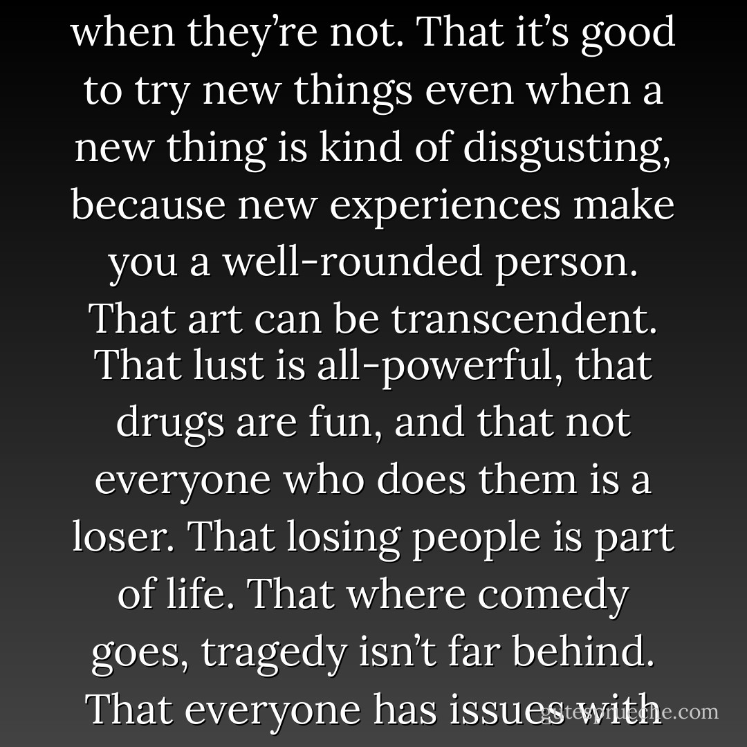 The stories teach them valuable life lessons. That good things happen to bad people. That it’s possible to make a bad situation even worse if you don’t think it through. That parents are clueless except when they’re not. That it’s good to try new things even when a new thing is kind of disgusting, because new experiences make you a well-rounded person. That art can be transcendent. That lust is all-powerful, that drugs are fun, and that not everyone who does them is a loser. That losing people is part of life. That where comedy goes, tragedy isn’t far behind. That everyone has issues with their bodies, but some take it too far, almost to death. That fear can be exhilarating. That boys are assholes. That it’s important to look forward and never look back… - Megan McCafferty