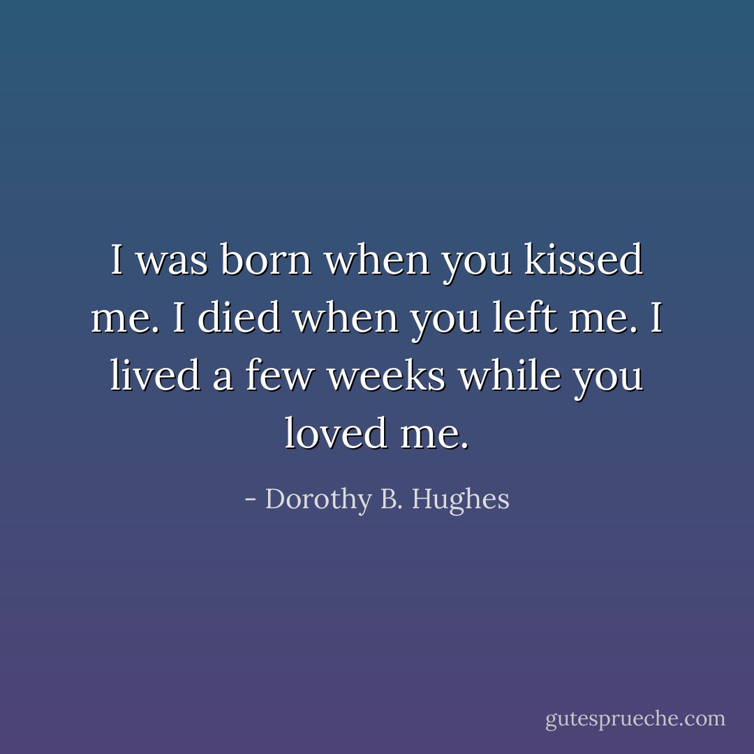 I was born when you kissed me. I died when you left me. I lived a few weeks while you loved me. - Dorothy B. Hughes