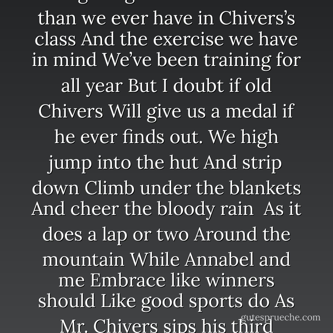 Bloody rain” says Mr Chivers<br />Bouncing a basketball<br />On the one dry patch of court<br />bloody rain” he nods to our Sports class<br />And gives us the afternoon off.<br />Bloody rain all right<br />As Annabel and I run to Megalong Creek hut<br />Faster than we ever have in Chivers’s class<br />And the exercise we have in mind<br />We’ve been training for all year<br />But I doubt if old Chivers<br />Will give us a medal if he ever finds out.<br />We high jump into the hut<br />And strip down<br />Climb under the blankets<br />And cheer the bloody rain <br />As it does a lap or two<br />Around the mountain<br />While Annabel and me<br />Embrace like winners should<br />Like good sports do<br />As Mr. Chivers sips his third coffee<br />And twitches his bad knee<br />From his playing days<br />While miles away<br />Annabel and I<br />Score a convincing victory<br />And for once in our school life<br />The words “Physical Education”<br />Make sense… - Steven Herrick