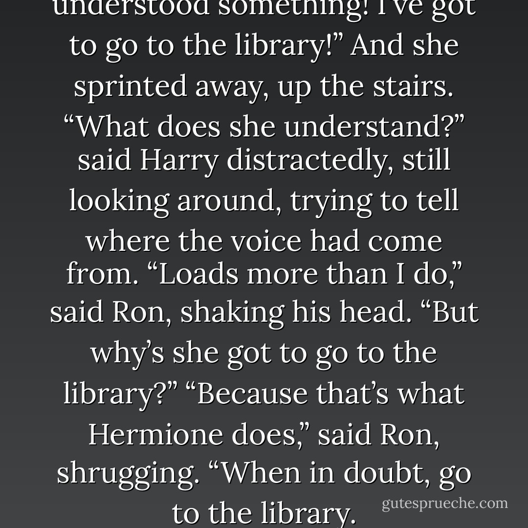 Harry — I think I've just understood something! I've got to go to the library!”<br />And she sprinted away, up the stairs.<br />“<i>What</i> does she understand?” said Harry distractedly, still looking around, trying to tell where the voice had come from.<br />“Loads more than I do,” said Ron, shaking his head.<br />“But why’s she got to go to the library?”<br />“Because that’s what Hermione does,” said Ron, shrugging. “When in doubt, go to the library. - J.K. Rowling