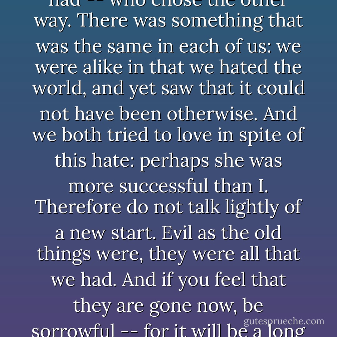 She saw that the world was evil and yet craved for happines in it, which she thought to get by being evil herself. And she had no more happiness than I have had -- who chose the other way. There was something that was the same in each of us: we were alike in that we hated the world, and yet saw that it could not have been otherwise. And we both tried to love in spite of this hate: perhaps she was more successful than I. Therefore do not talk lightly of a new start. Evil as the old things were, they were all that we had. And if you feel that they are gone now, be sorrowful -- for it will be a long time before new things come to replace them, and we cannot say how much better they will be. - Laura (Riding) Jackson