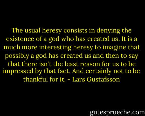 The usual heresy consists in denying the existence of a god who has created us. It is a much more interesting heresy to imagine that possibly a god has created us and then to say that there isn't the least reason for us to be impressed by that fact. And certainly not to be thankful for it. - Lars Gustafsson