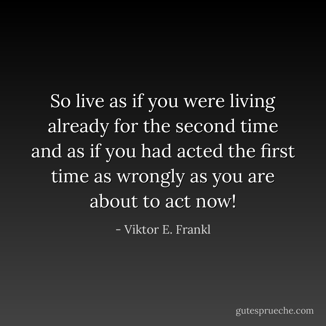 So live as if you were living already for the second time and as if you had acted the first time as wrongly as you are about to act now! - Viktor E. Frankl